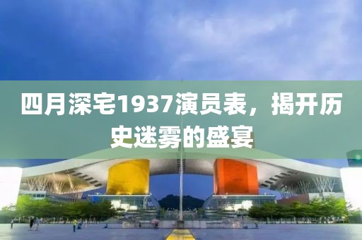 四月深宅1937演員表，揭開(kāi)歷史迷霧的盛宴