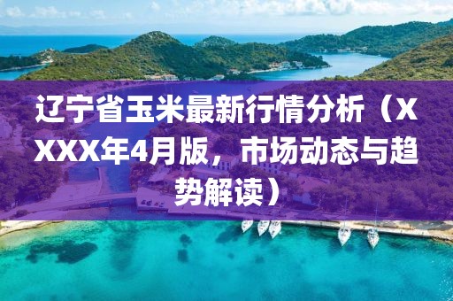 遼寧省玉米最新行情分析（XXXX年4月版，市場動態(tài)與趨勢解讀）