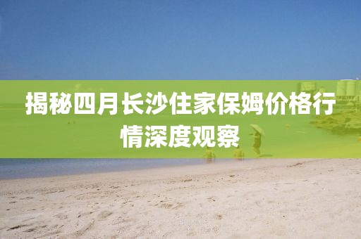 揭秘四月長沙住家保姆價格行情深度觀察
