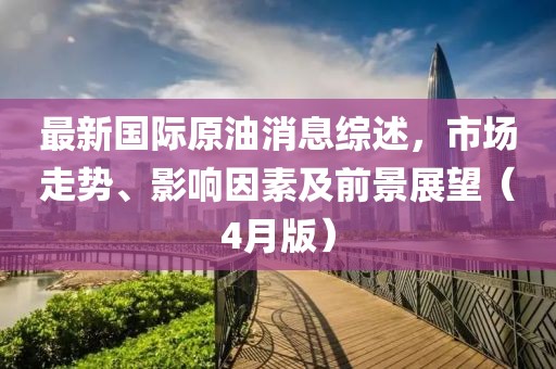 最新國際原油消息綜述，市場(chǎng)走勢(shì)、影響因素及前景展望（4月版）