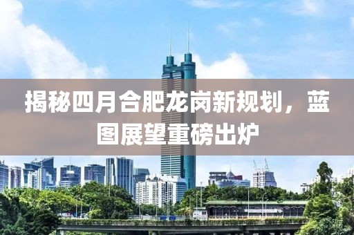 揭秘四月合肥龍崗新規(guī)劃，藍(lán)圖展望重磅出爐