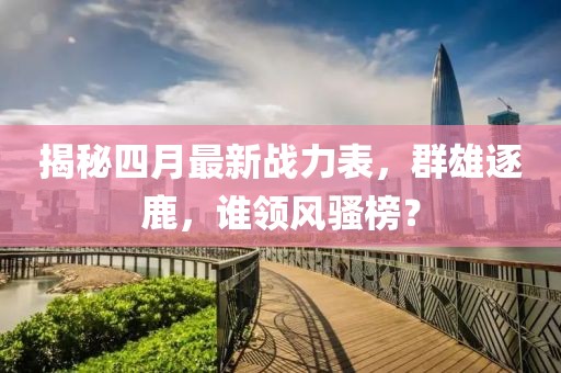 揭秘四月最新戰(zhàn)力表，群雄逐鹿，誰(shuí)領(lǐng)風(fēng)騷榜？