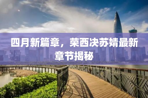 四月新篇章，榮西決蘇婧最新章節(jié)揭秘