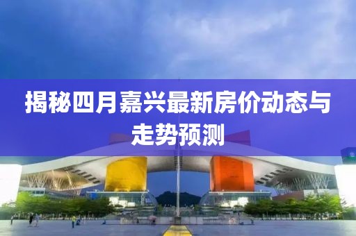 揭秘四月嘉興最新房?jī)r(jià)動(dòng)態(tài)與走勢(shì)預(yù)測(cè)