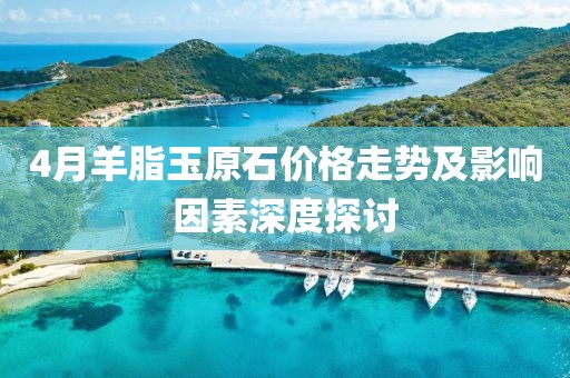 4月羊脂玉原石價(jià)格走勢及影響因素深度探討