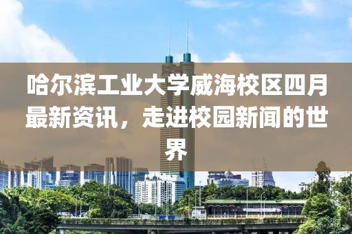 哈爾濱工業(yè)大學(xué)威海校區(qū)四月最新資訊，走進(jìn)校園新聞的世界