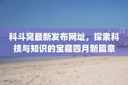 科斗窩最新發(fā)布網(wǎng)址，探索科技與知識的寶藏四月新篇章