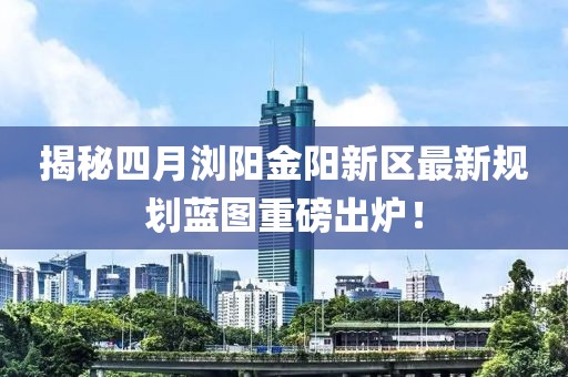 揭秘四月瀏陽金陽新區(qū)最新規(guī)劃藍圖重磅出爐！