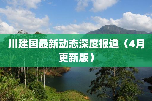 川建國最新動態(tài)深度報道（4月更新版）