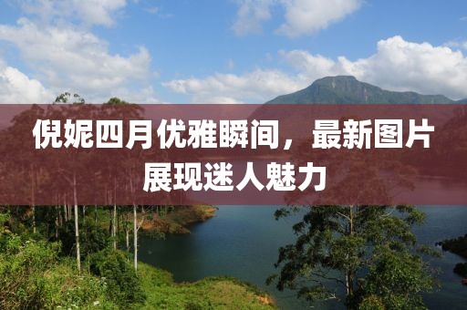 倪妮四月優(yōu)雅瞬間，最新圖片展現(xiàn)迷人魅力