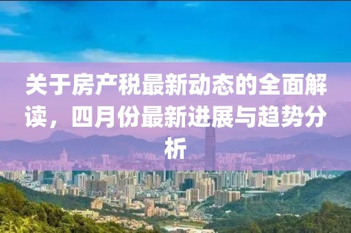 關(guān)于房產(chǎn)稅最新動(dòng)態(tài)的全面解讀，四月份最新進(jìn)展與趨勢分析