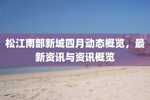松江南部新城四月動態(tài)概覽，最新資訊與資訊概覽