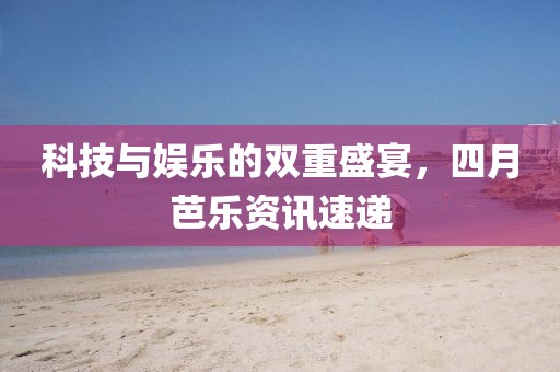 科技與娛樂(lè)的雙重盛宴，四月芭樂(lè)資訊速遞