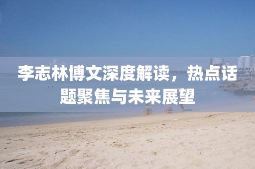 李志林博文深度解讀，熱點話題聚焦與未來展望