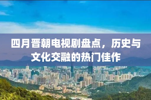 四月晉朝電視劇盤點，歷史與文化交融的熱門佳作