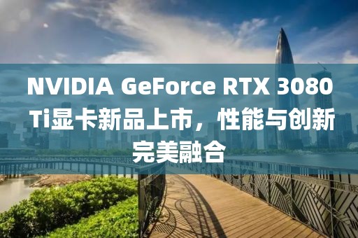 NVIDIA GeForce RTX 3080 Ti顯卡新品上市，性能與創(chuàng)新完美融合