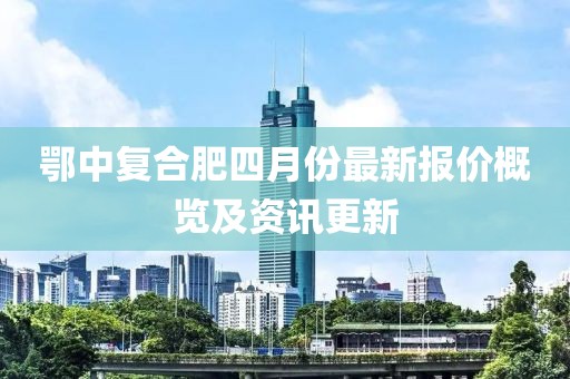 鄂中復合肥四月份最新報價概覽及資訊更新