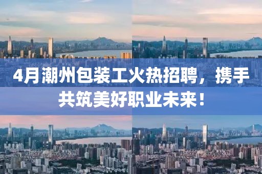 4月潮州包裝工火熱招聘，攜手共筑美好職業(yè)未來！