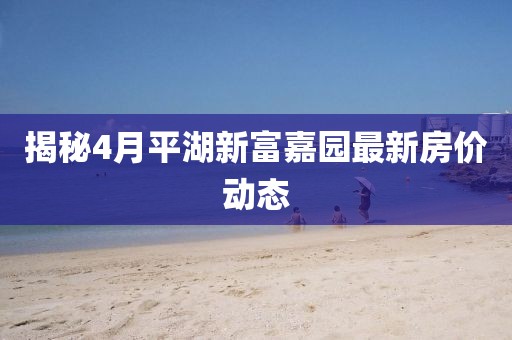 揭秘4月平湖新富嘉園最新房價動態(tài)