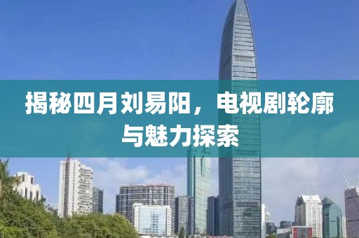 揭秘四月劉易陽，電視劇輪廓與魅力探索