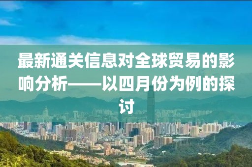 最新通關(guān)信息對全球貿(mào)易的影響分析——以四月份為例的探討