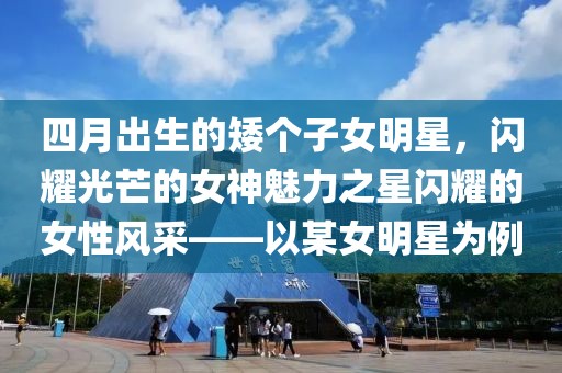 四月出生的矮個子女明星，閃耀光芒的女神魅力之星閃耀的女性風(fēng)采——以某女明星為例