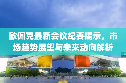 歐佩克最新會議紀要揭示，市場趨勢展望與未來動向解析