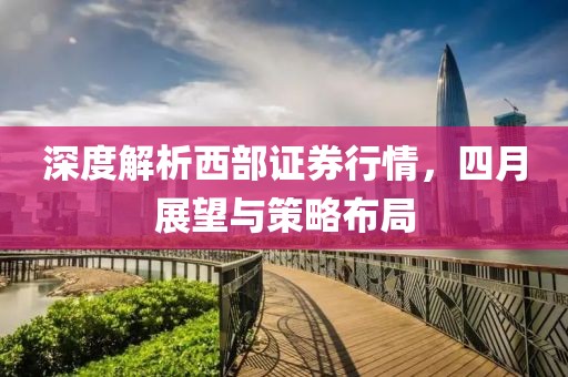 深度解析西部證券行情，四月展望與策略布局