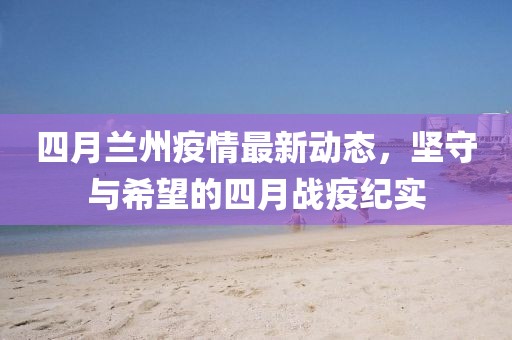 四月蘭州疫情最新動態(tài)，堅守與希望的四月戰(zhàn)疫紀(jì)實