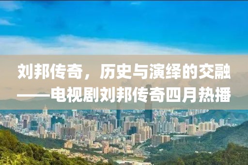 劉邦傳奇，歷史與演繹的交融——電視劇劉邦傳奇四月熱播