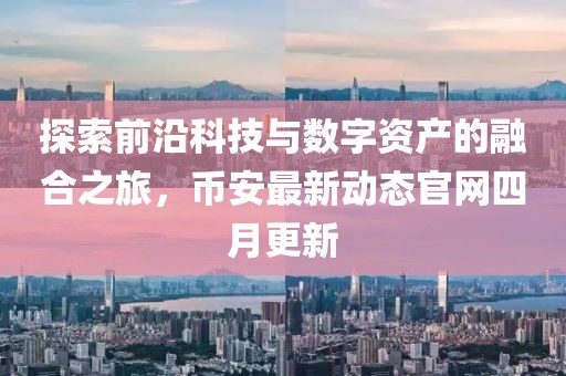 探索前沿科技與數(shù)字資產(chǎn)的融合之旅，幣安最新動(dòng)態(tài)官網(wǎng)四月更新