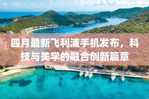 四月最新飛利浦手機(jī)發(fā)布，科技與美學(xué)的融合創(chuàng)新篇章