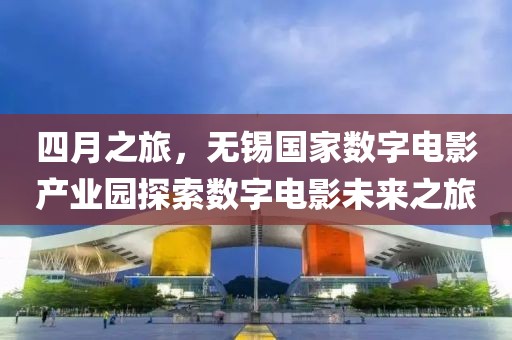 四月之旅，無錫國家數(shù)字電影產(chǎn)業(yè)園探索數(shù)字電影未來之旅