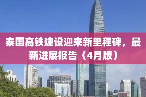 泰國(guó)高鐵建設(shè)迎來(lái)新里程碑，最新進(jìn)展報(bào)告（4月版）