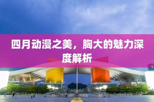 四月動(dòng)漫之美，胸大的魅力深度解析