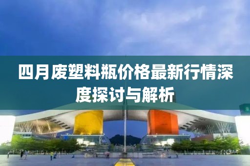 四月廢塑料瓶價格最新行情深度探討與解析