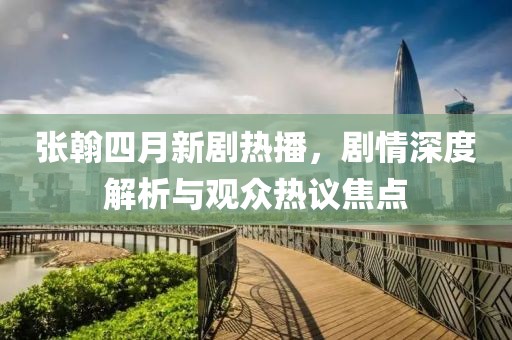 張翰四月新劇熱播，劇情深度解析與觀眾熱議焦點(diǎn)