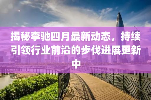 揭秘李馳四月最新動態(tài)，持續(xù)引領(lǐng)行業(yè)前沿的步伐進(jìn)展更新中