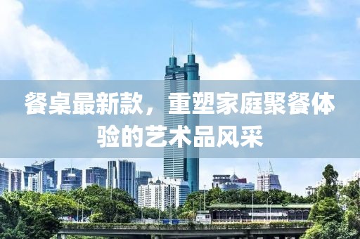 餐桌最新款，重塑家庭聚餐體驗(yàn)的藝術(shù)品風(fēng)采
