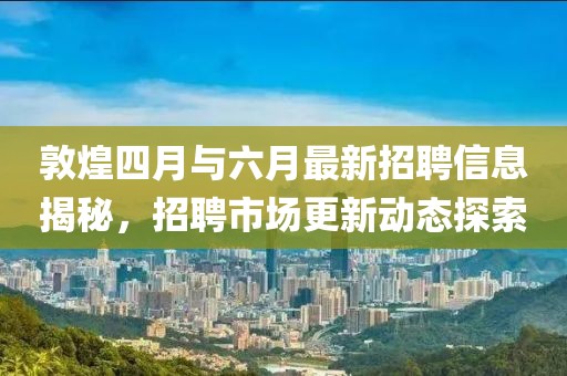 敦煌四月與六月最新招聘信息揭秘，招聘市場更新動態(tài)探索