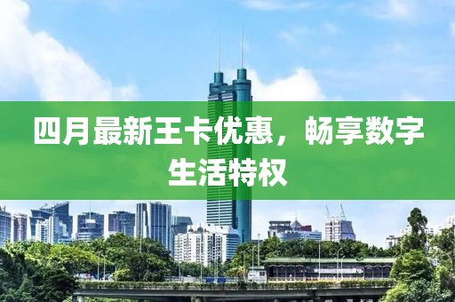 四月最新王卡優(yōu)惠，暢享數(shù)字生活特權(quán)
