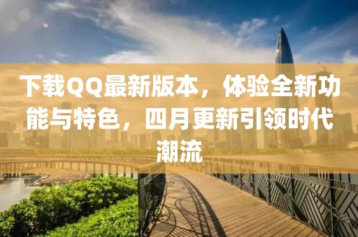 下載QQ最新版本，體驗全新功能與特色，四月更新引領時代潮流