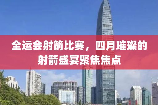 全運(yùn)會(huì)射箭比賽，四月璀璨的射箭盛宴聚焦焦點(diǎn)