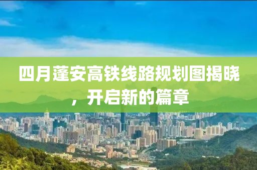 四月蓬安高鐵線路規(guī)劃圖揭曉，開啟新的篇章