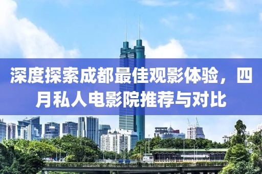 深度探索成都最佳觀影體驗(yàn)，四月私人電影院推薦與對比