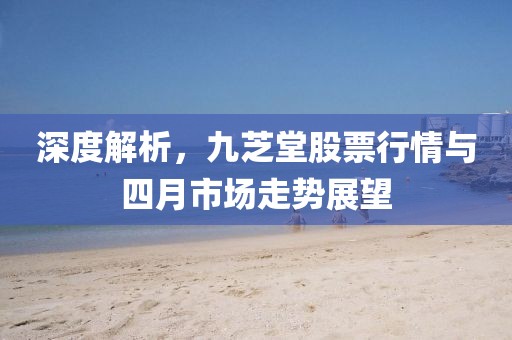深度解析，九芝堂股票行情與四月市場走勢展望