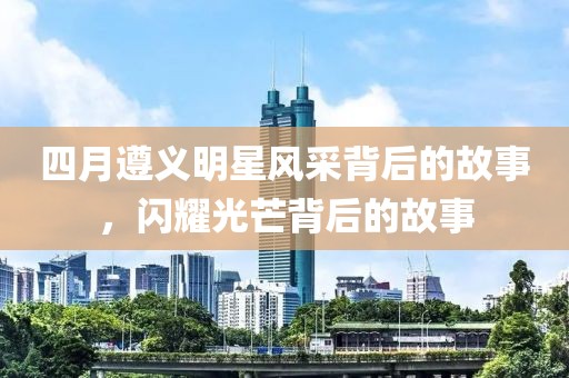 四月遵義明星風(fēng)采背后的故事，閃耀光芒背后的故事