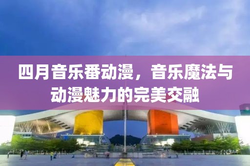 四月音樂番動漫，音樂魔法與動漫魅力的完美交融