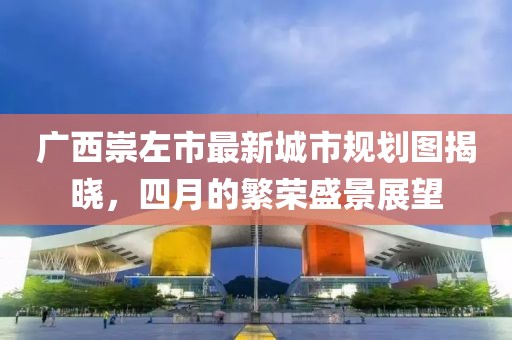 廣西崇左市最新城市規(guī)劃圖揭曉，四月的繁榮盛景展望