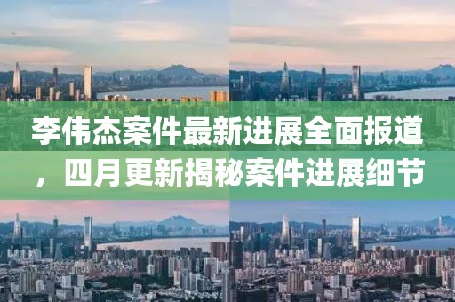 李偉杰案件最新進(jìn)展全面報(bào)道，四月更新揭秘案件進(jìn)展細(xì)節(jié)